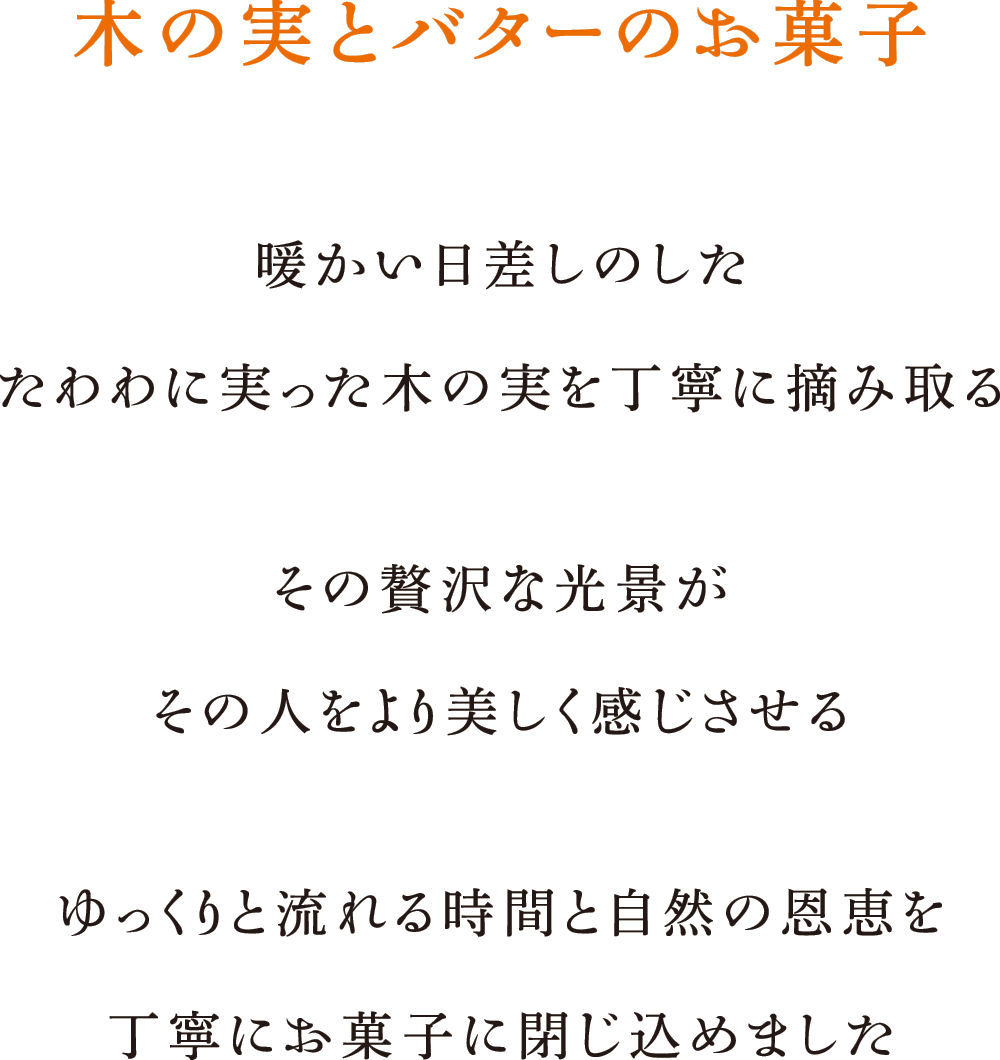 木の実とバターのお菓子 暖かい日差しのした たわわに実った木の実を丁寧に摘み取る その贅沢な光景がその人をより美しく感じさせる ゆっくりと流れる時間と自然の恩恵を丁寧にお菓子に閉じ込めました